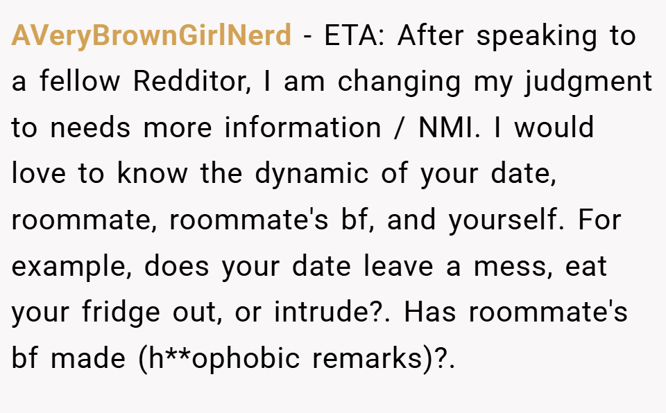 AVeryBrownGirlNerd − ETA: After speaking to a fellow Redditor, I am changing my judgment to needs more information / NMI. I would love to know the dynamic of your date, roommate, roommate's bf, and yourself. For example, does your date leave a mess, eat your fridge out, or intrude?. Has roommate's bf made (h**ophobic remarks)?.