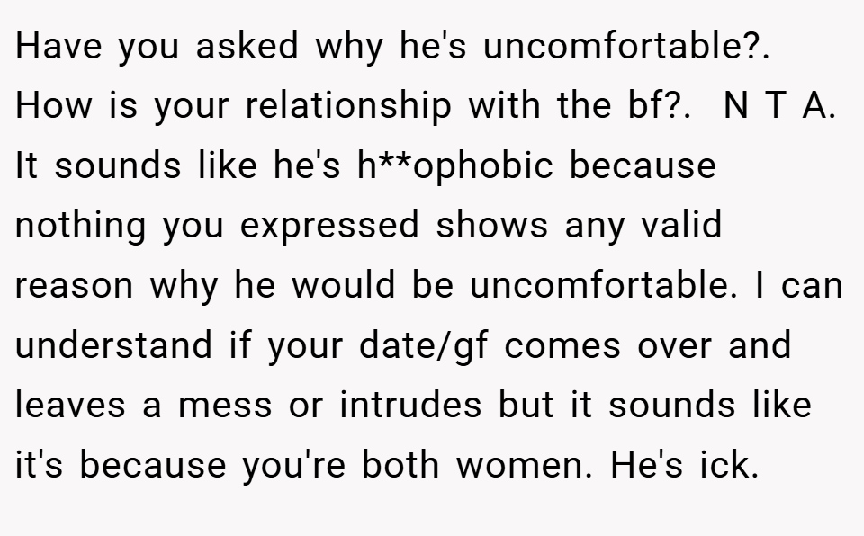 Have you asked why he's uncomfortable?. How is your relationship with the bf?.  N T A. It sounds like he's h**ophobic because nothing you expressed shows any valid reason why he would be uncomfortable. I can understand if your date/gf comes over and leaves a mess or intrudes but it sounds like it's because you're both women. He's ick.