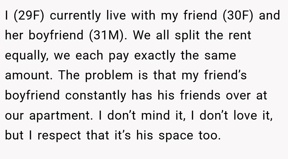 I (29F) currently live with my friend (30F) and her boyfriend (31M). We all split the rent equally, we each pay exactly the same amount. The problem is that my friend’s boyfriend constantly has his friends over at our apartment. I don’t mind it, I don’t love it, but I respect that it’s his space too.