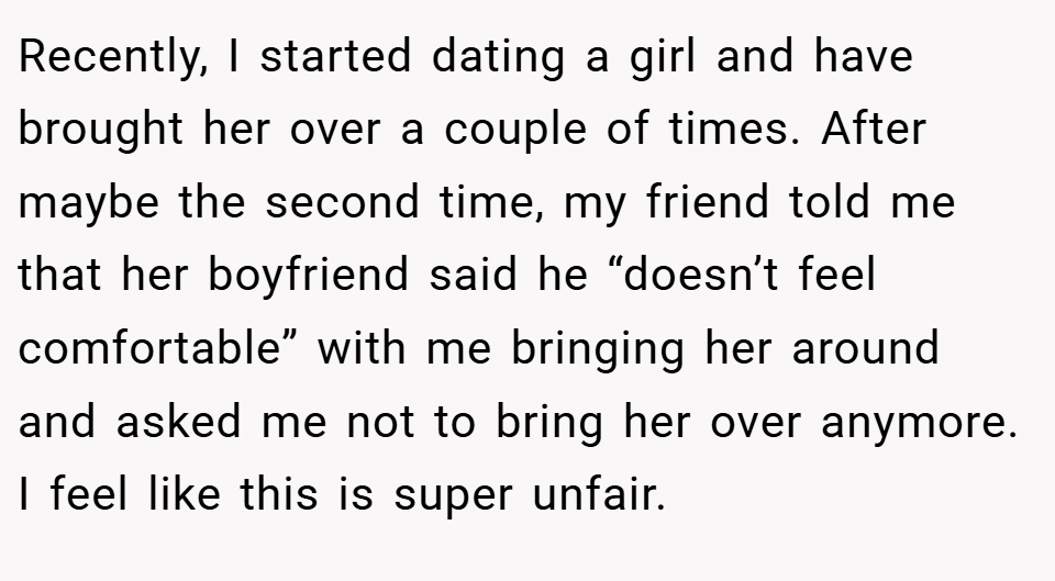 Recently, I started dating a girl and have brought her over a couple of times. After maybe the second time, my friend told me that her boyfriend said he “doesn’t feel comfortable” with me bringing her around and asked me not to bring her over anymore. I feel like this is super unfair.