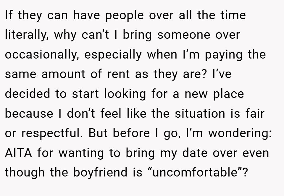 If they can have people over all the time literally, why can’t I bring someone over occasionally, especially when I’m paying the same amount of rent as they are? I’ve decided to start looking for a new place because I don’t feel like the situation is fair or respectful. But before I go, I’m wondering: AITA for wanting to bring my date over even though the boyfriend is “uncomfortable”?