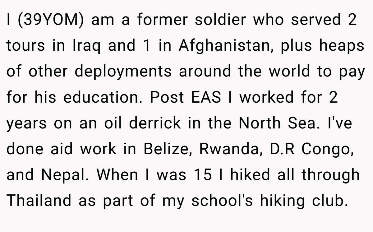 I (39YOM) am a former soldier who served 2 tours in Iraq and 1 in Afghanistan, plus heaps of other deployments around the world to pay for his education. Post EAS I worked for 2 years on an oil derrick in the North Sea. I've done aid work in Belize, Rwanda, D.R Congo, and Nepal. When I was 15 I hiked all through Thailand as part of my school's hiking club.