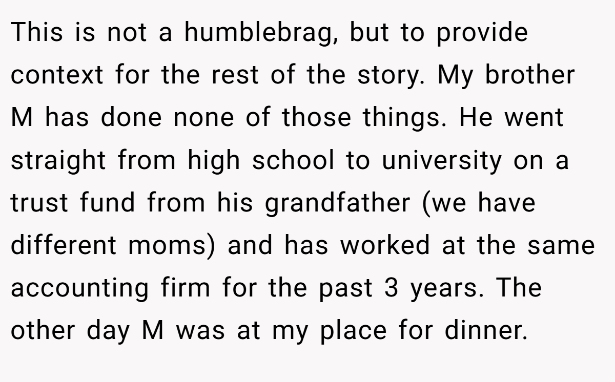 This is not a humblebrag, but to provide context for the rest of the story. My brother M has done none of those things. He went straight from high school to university on a trust fund from his grandfather (we have different moms) and has worked at the same accounting firm for the past 3 years. The other day M was at my place for dinner.