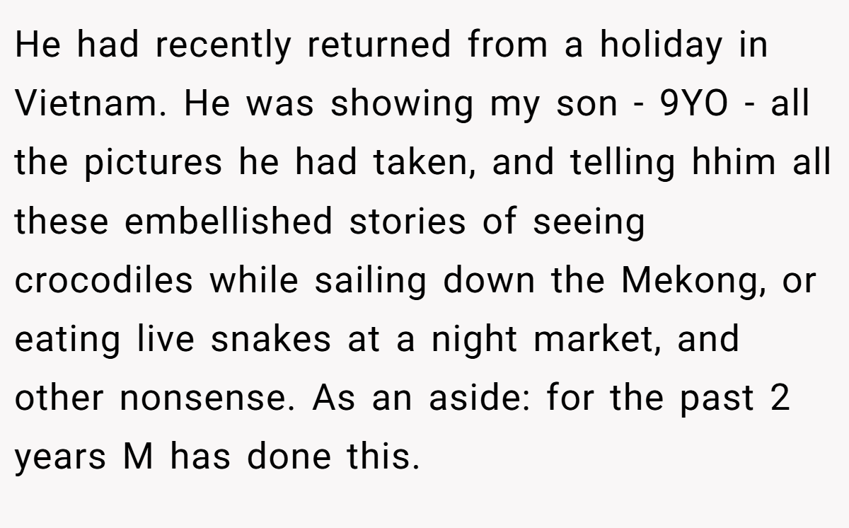 He had recently returned from a holiday in Vietnam. He was showing my son - 9YO - all the pictures he had taken, and telling hhim all these embellished stories of seeing crocodiles while sailing down the Mekong, or eating live snakes at a night market, and other nonsense. As an aside: for the past 2 years M has done this.
