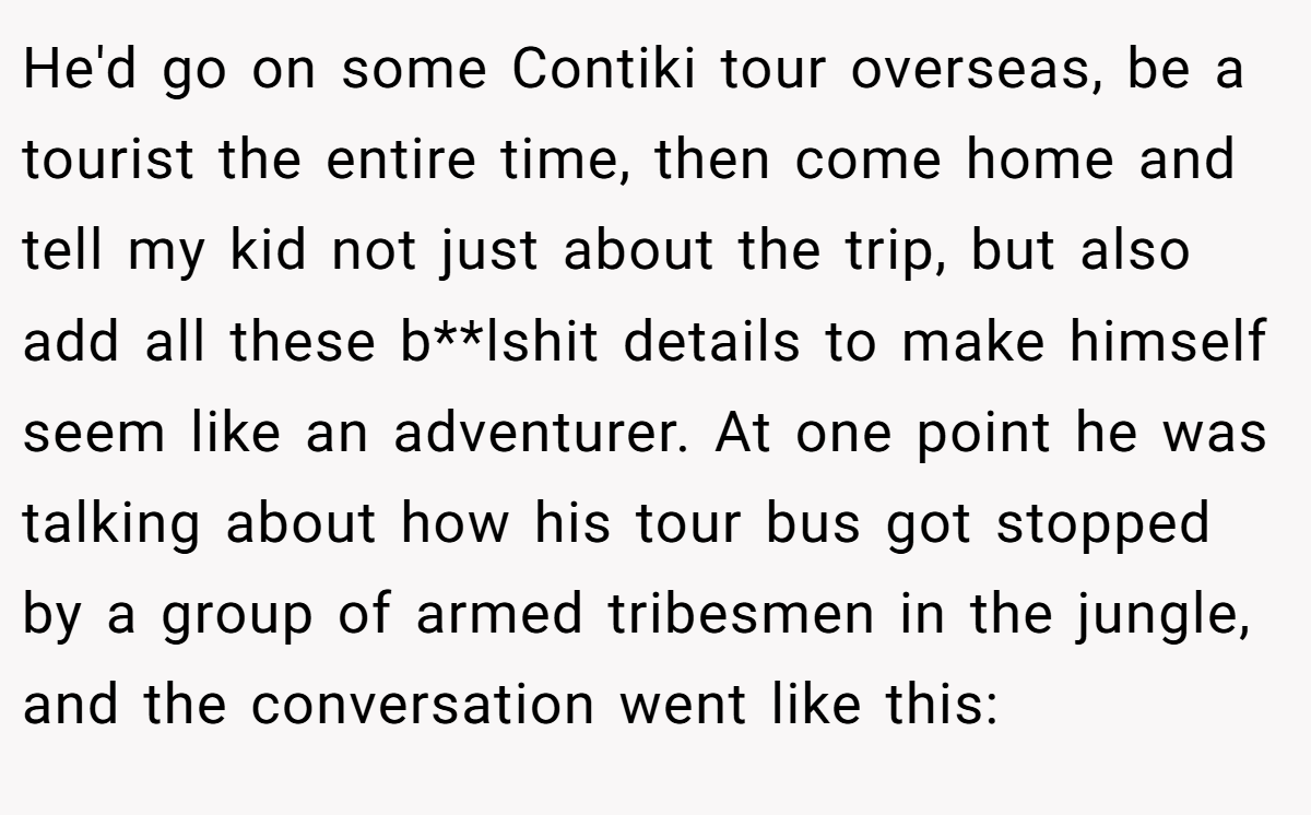 He'd go on some Contiki tour overseas, be a tourist the entire time, then come home and tell my kid not just about the trip, but also add all these b**lshit details to make himself seem like an adventurer. At one point he was talking about how his tour bus got stopped by a group of armed tribesmen in the jungle, and the conversation went like this: