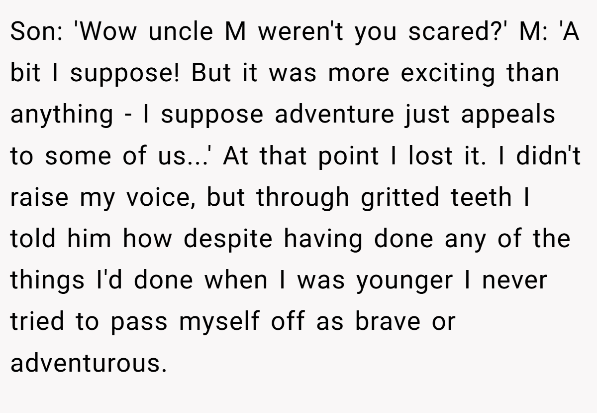 Son: 'Wow uncle M weren't you scared?' M: 'A bit I suppose! But it was more exciting than anything - I suppose adventure just appeals to some of us...' At that point I lost it. I didn't raise my voice, but through gritted teeth I told him how despite having done any of the things I'd done when I was younger I never tried to pass myself off as brave or adventurous.