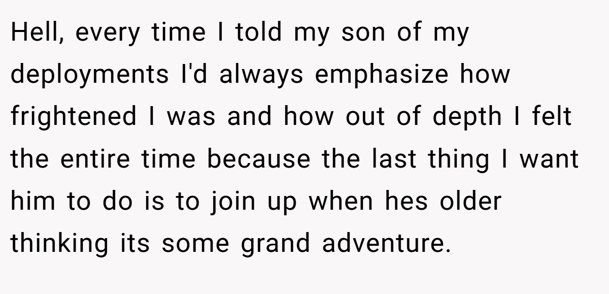Hell, every time I told my son of my deployments I'd always emphasize how frightened I was and how out of depth I felt the entire time because the last thing I want him to do is to join up when hes older thinking its some grand adventure.