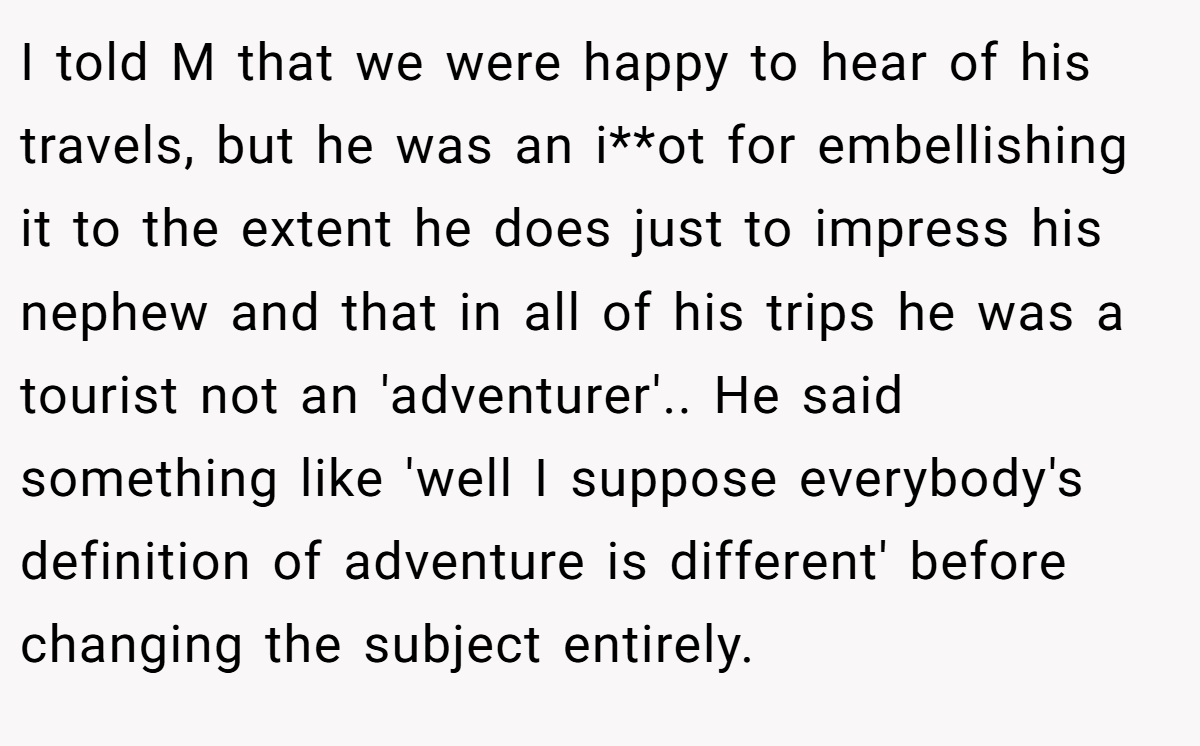 I told M that we were happy to hear of his travels, but he was an i**ot for embellishing it to the extent he does just to impress his nephew and that in all of his trips he was a tourist not an 'adventurer'.. He said something like 'well I suppose everybody's definition of adventure is different' before changing the subject entirely.