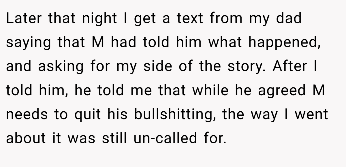 Later that night I get a text from my dad saying that M had told him what happened, and asking for my side of the story. After I told him, he told me that while he agreed M needs to quit his bullshitting, the way I went about it was still un-called for.