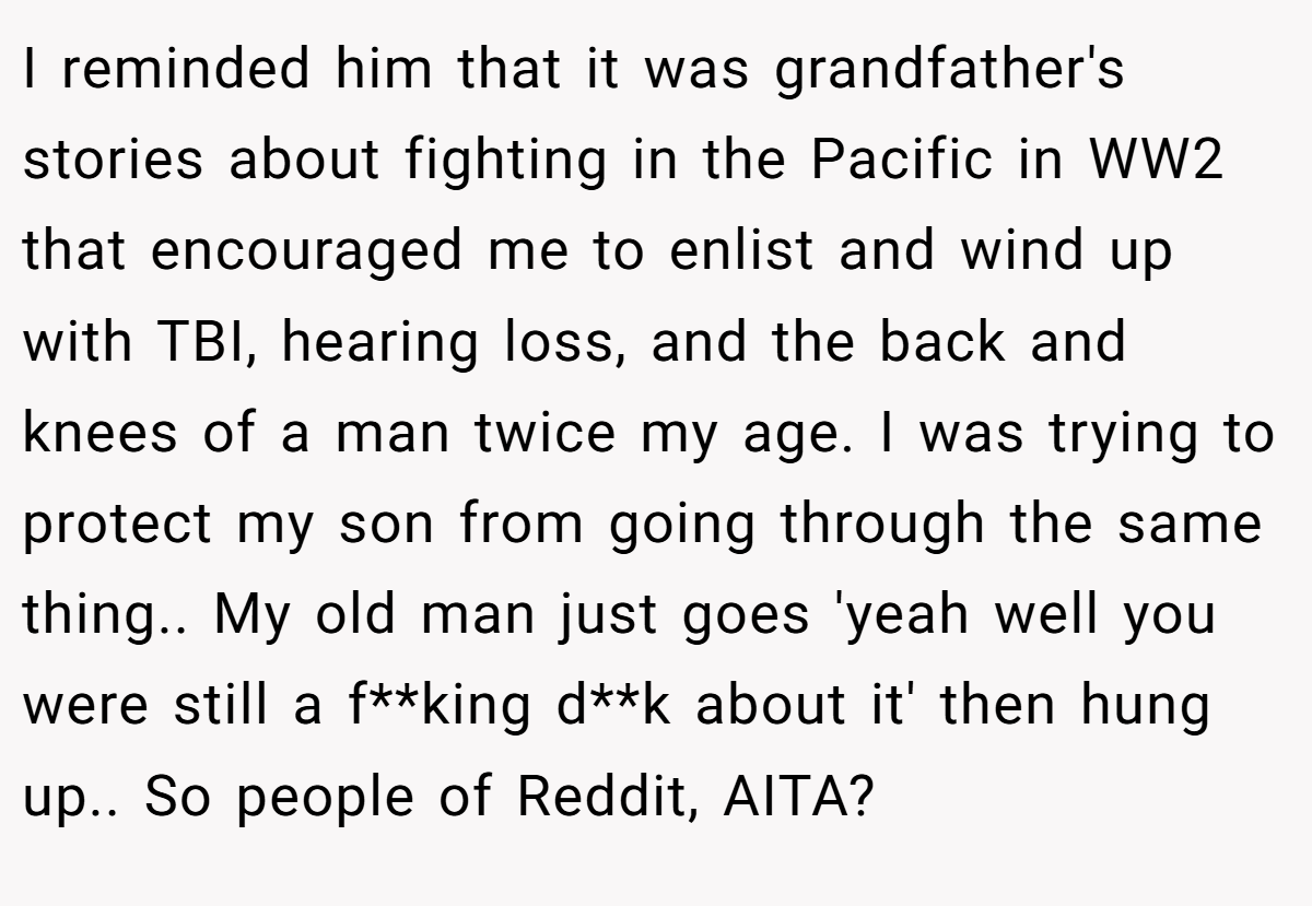 I reminded him that it was grandfather's stories about fighting in the Pacific in WW2 that encouraged me to enlist and wind up with TBI, hearing loss, and the back and knees of a man twice my age. I was trying to protect my son from going through the same thing.. My old man just goes 'yeah well you were still a f**king d**k about it' then hung up.. So people of Reddit, AITA?