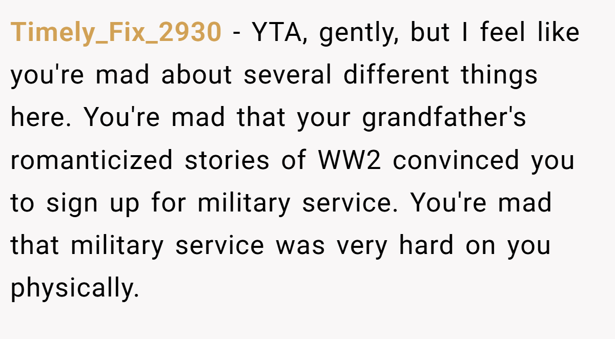Timely_Fix_2930 − YTA, gently, but I feel like you're mad about several different things here. You're mad that your grandfather's romanticized stories of WW2 convinced you to sign up for military service. You're mad that military service was very hard on you physically.