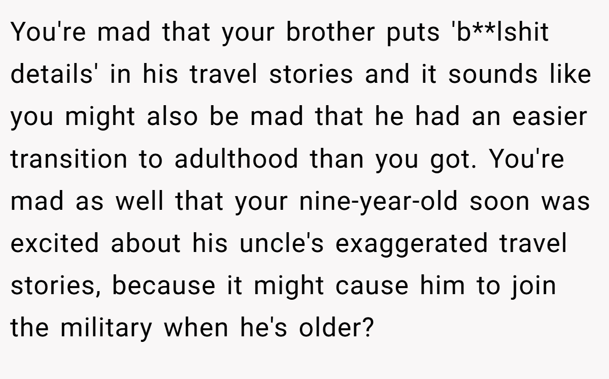You're mad that your brother puts 'b**lshit details' in his travel stories and it sounds like you might also be mad that he had an easier transition to adulthood than you got. You're mad as well that your nine-year-old soon was excited about his uncle's exaggerated travel stories, because it might cause him to join the military when he's older?