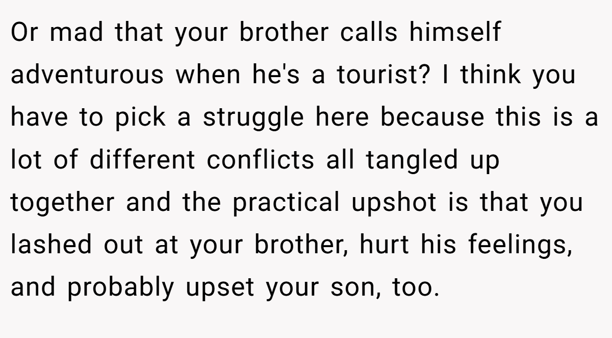 Or mad that your brother calls himself adventurous when he's a tourist? I think you have to pick a struggle here because this is a lot of different conflicts all tangled up together and the practical upshot is that you lashed out at your brother, hurt his feelings, and probably upset your son, too.