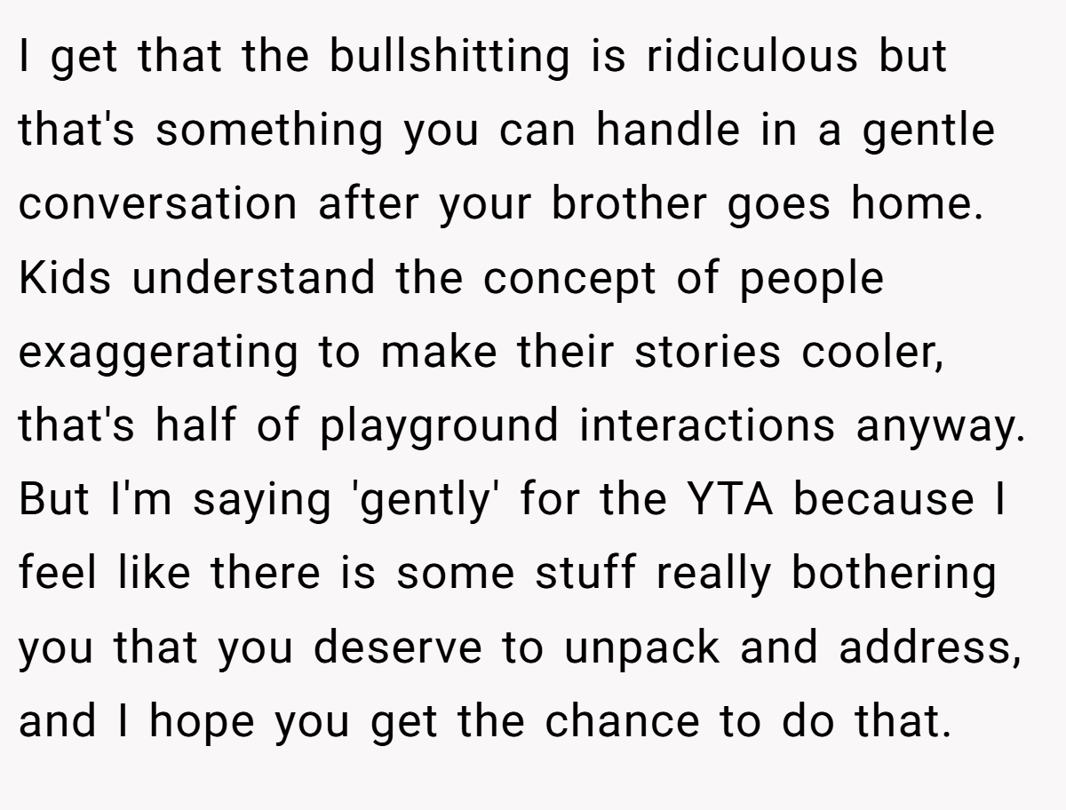 I get that the bullshitting is ridiculous but that's something you can handle in a gentle conversation after your brother goes home. Kids understand the concept of people exaggerating to make their stories cooler, that's half of playground interactions anyway. But I'm saying 'gently' for the YTA because I feel like there is some stuff really bothering you that you deserve to unpack and address, and I hope you get the chance to do that.