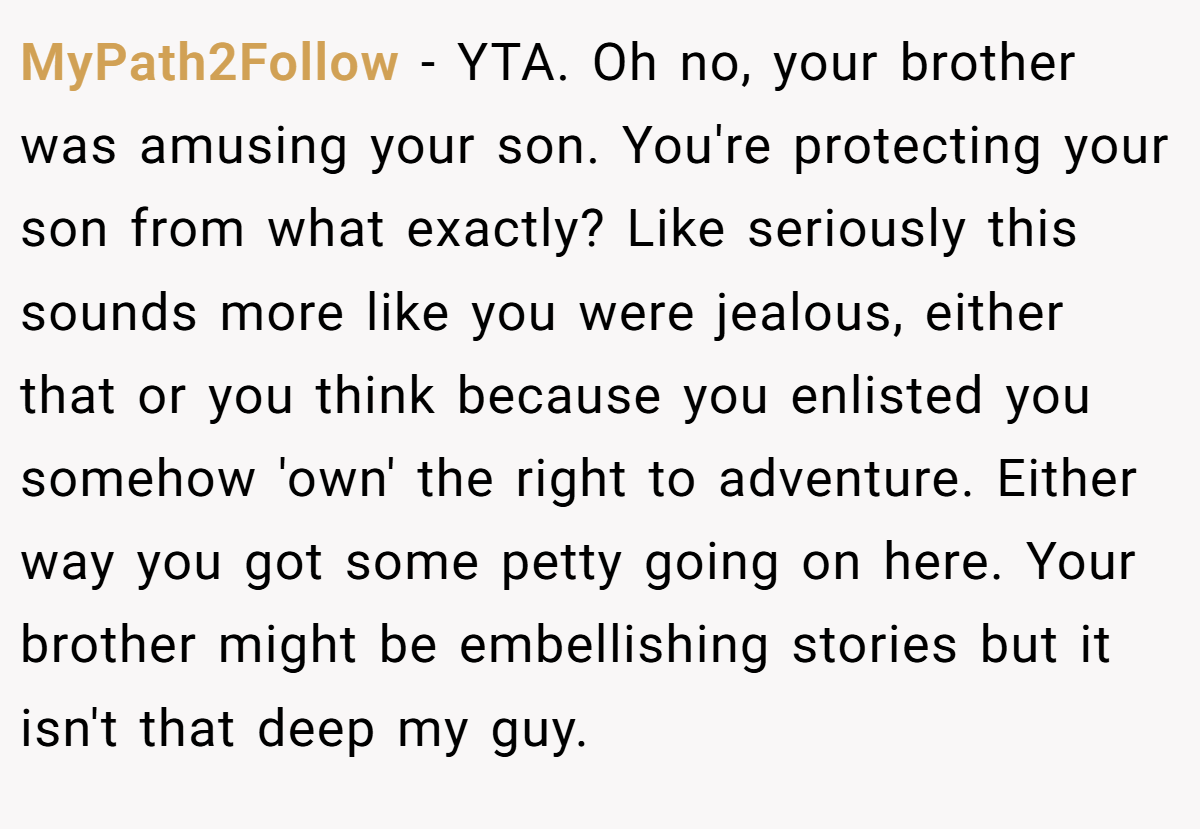 MyPath2Follow − YTA. Oh no, your brother was amusing your son. You're protecting your son from what exactly? Like seriously this sounds more like you were jealous, either that or you think because you enlisted you somehow 'own' the right to adventure. Either way you got some petty going on here. Your brother might be embellishing stories but it isn't that deep my guy.