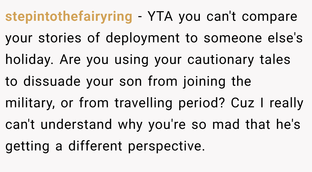 stepintothefairyring − YTA you can't compare your stories of deployment to someone else's holiday. Are you using your cautionary tales to dissuade your son from joining the military, or from travelling period? Cuz I really can't understand why you're so mad that he's getting a different perspective.