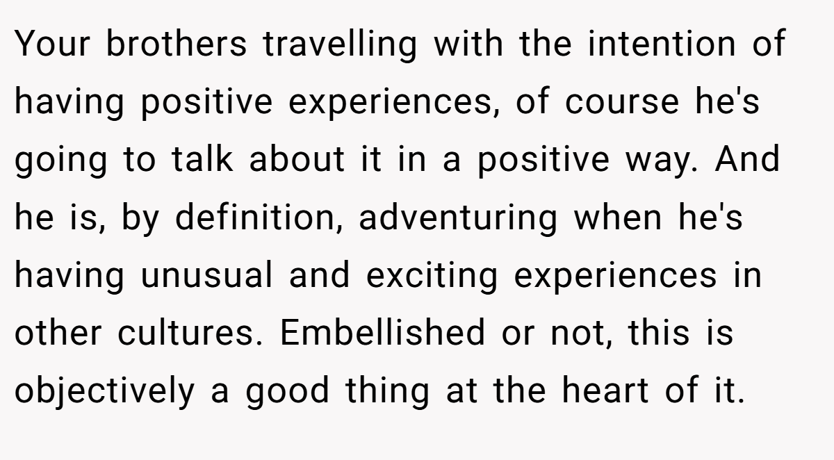 Your brothers travelling with the intention of having positive experiences, of course he's going to talk about it in a positive way. And he is, by definition, adventuring when he's having unusual and exciting experiences in other cultures. Embellished or not, this is objectively a good thing at the heart of it.