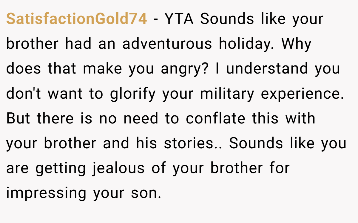 SatisfactionGold74 − YTA Sounds like your brother had an adventurous holiday. Why does that make you angry? I understand you don't want to glorify your military experience. But there is no need to conflate this with your brother and his stories.. Sounds like you are getting jealous of your brother for impressing your son.