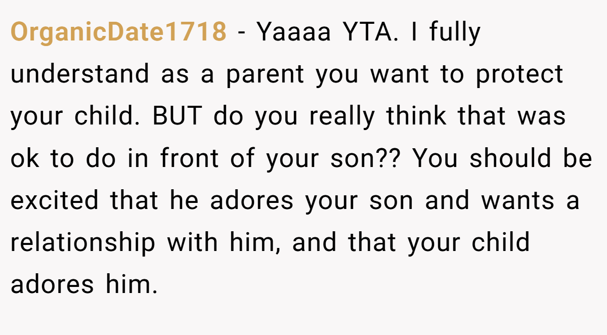 OrganicDate1718 − Yaaaa YTA. I fully understand as a parent you want to protect your child. BUT do you really think that was ok to do in front of your son?? You should be excited that he adores your son and wants a relationship with him, and that your child adores him.