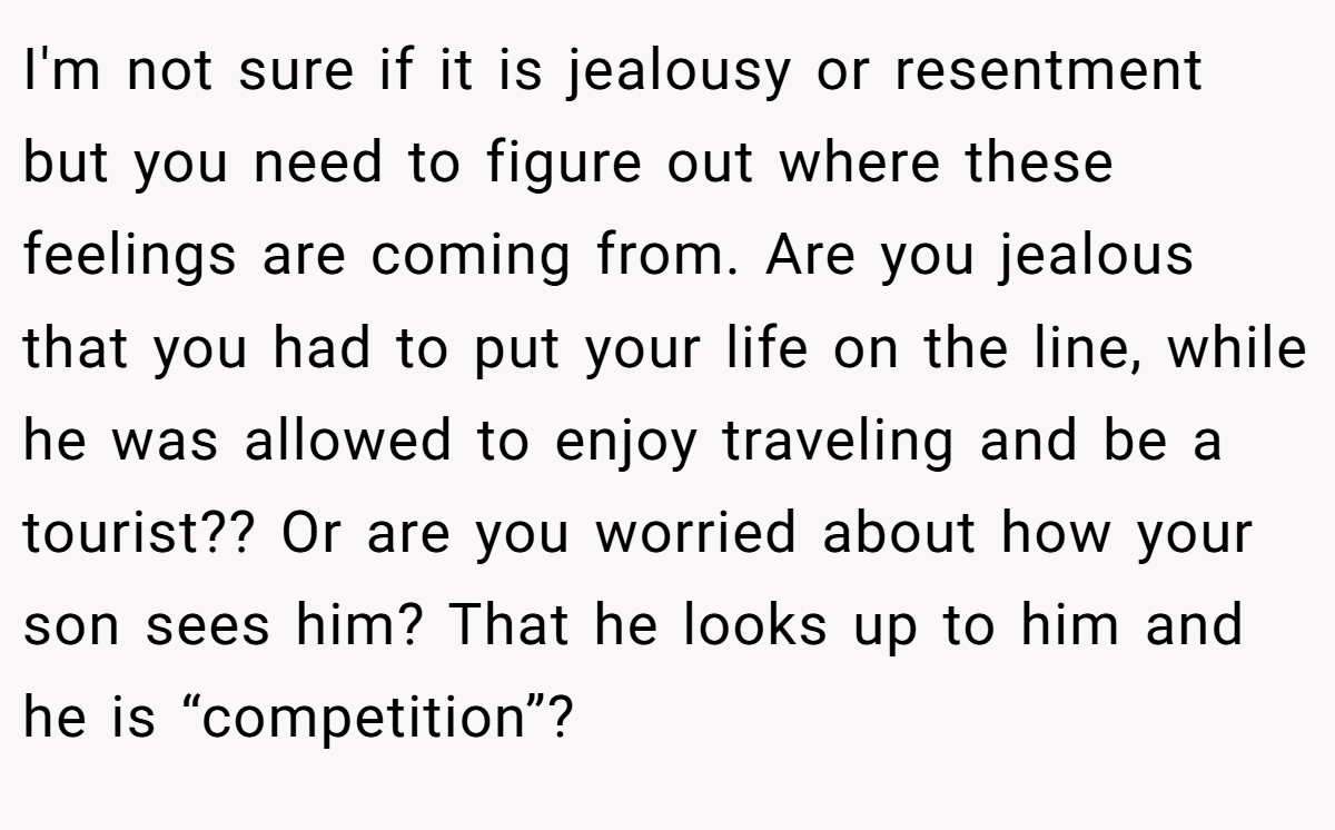 I'm not sure if it is jealousy or resentment but you need to figure out where these feelings are coming from. Are you jealous that you had to put your life on the line, while he was allowed to enjoy traveling and be a tourist?? Or are you worried about how your son sees him? That he looks up to him and he is “competition”? 