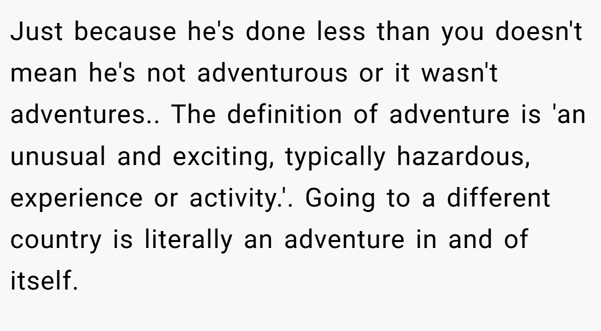 Just because he's done less than you doesn't mean he's not adventurous or it wasn't adventures.. The definition of adventure is 'an unusual and exciting, typically hazardous, experience or activity.'. Going to a different country is literally an adventure in and of itself.