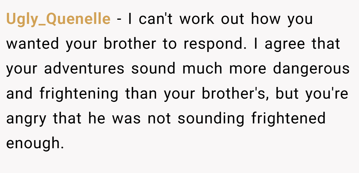 Ugly_Quenelle − I can't work out how you wanted your brother to respond. I agree that your adventures sound much more dangerous and frightening than your brother's, but you're angry that he was not sounding frightened enough.