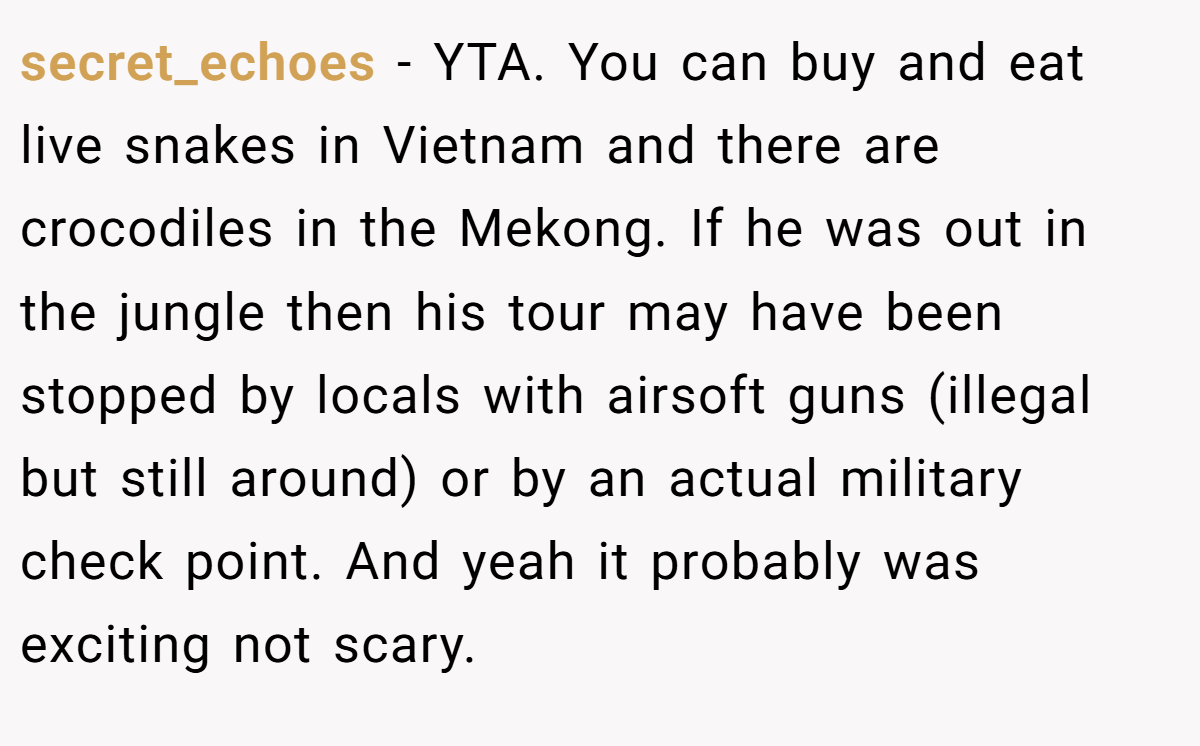 secret_echoes − YTA. You can buy and eat live snakes in Vietnam and there are crocodiles in the Mekong. If he was out in the jungle then his tour may have been stopped by locals with airsoft guns (illegal but still around) or by an actual military check point. And yeah it probably was exciting not scary.