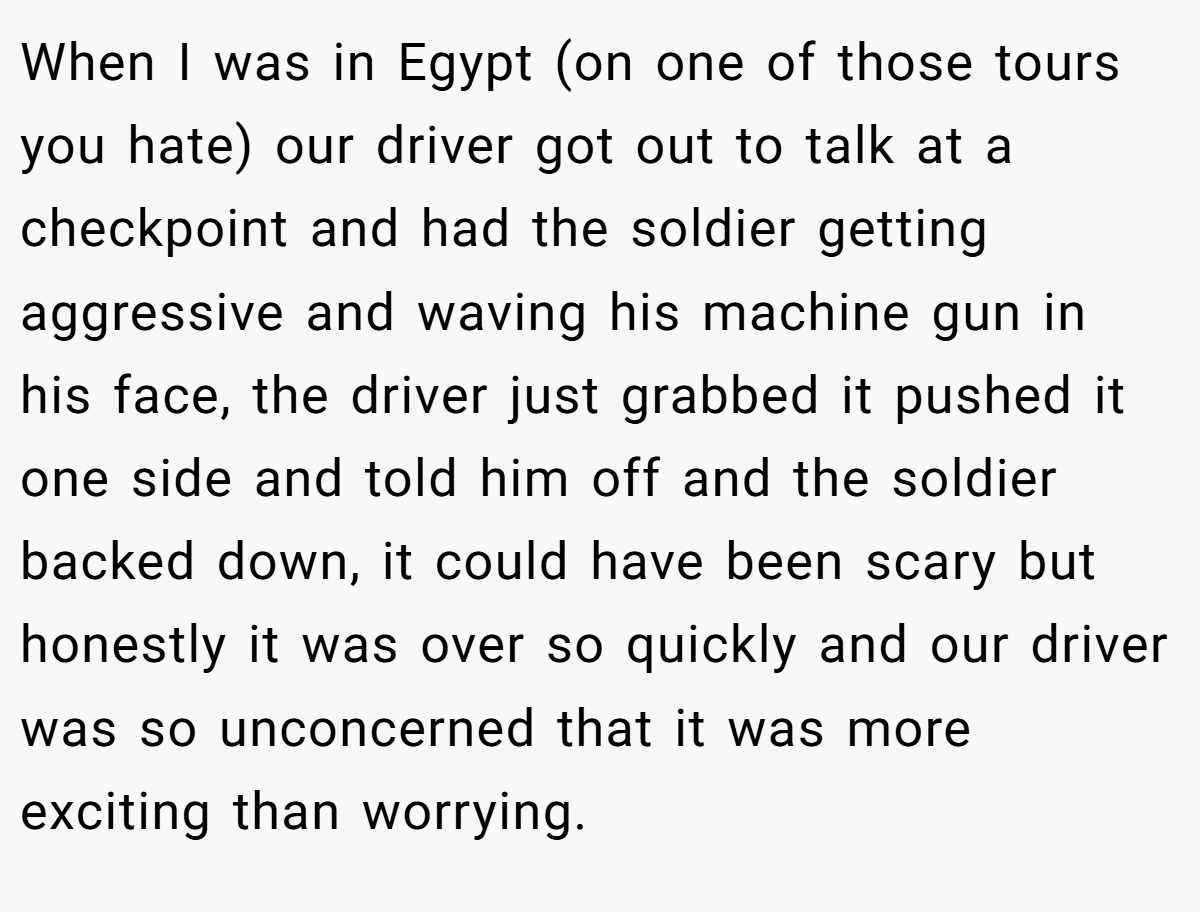 When I was in Egypt (on one of those tours you hate) our driver got out to talk at a checkpoint and had the soldier getting aggressive and waving his machine gun in his face, the driver just grabbed it pushed it one side and told him off and the soldier backed down, it could have been scary but honestly it was over so quickly and our driver was so unconcerned that it was more exciting than worrying.
