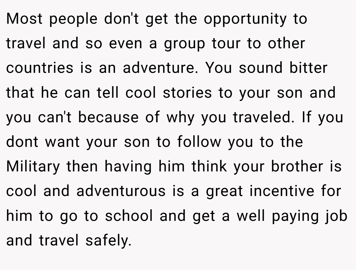 Most people don't get the opportunity to travel and so even a group tour to other countries is an adventure. You sound bitter that he can tell cool stories to your son and you can't because of why you traveled. If you dont want your son to follow you to the Military then having him think your brother is cool and adventurous is a great incentive for him to go to school and get a well paying job and travel safely.