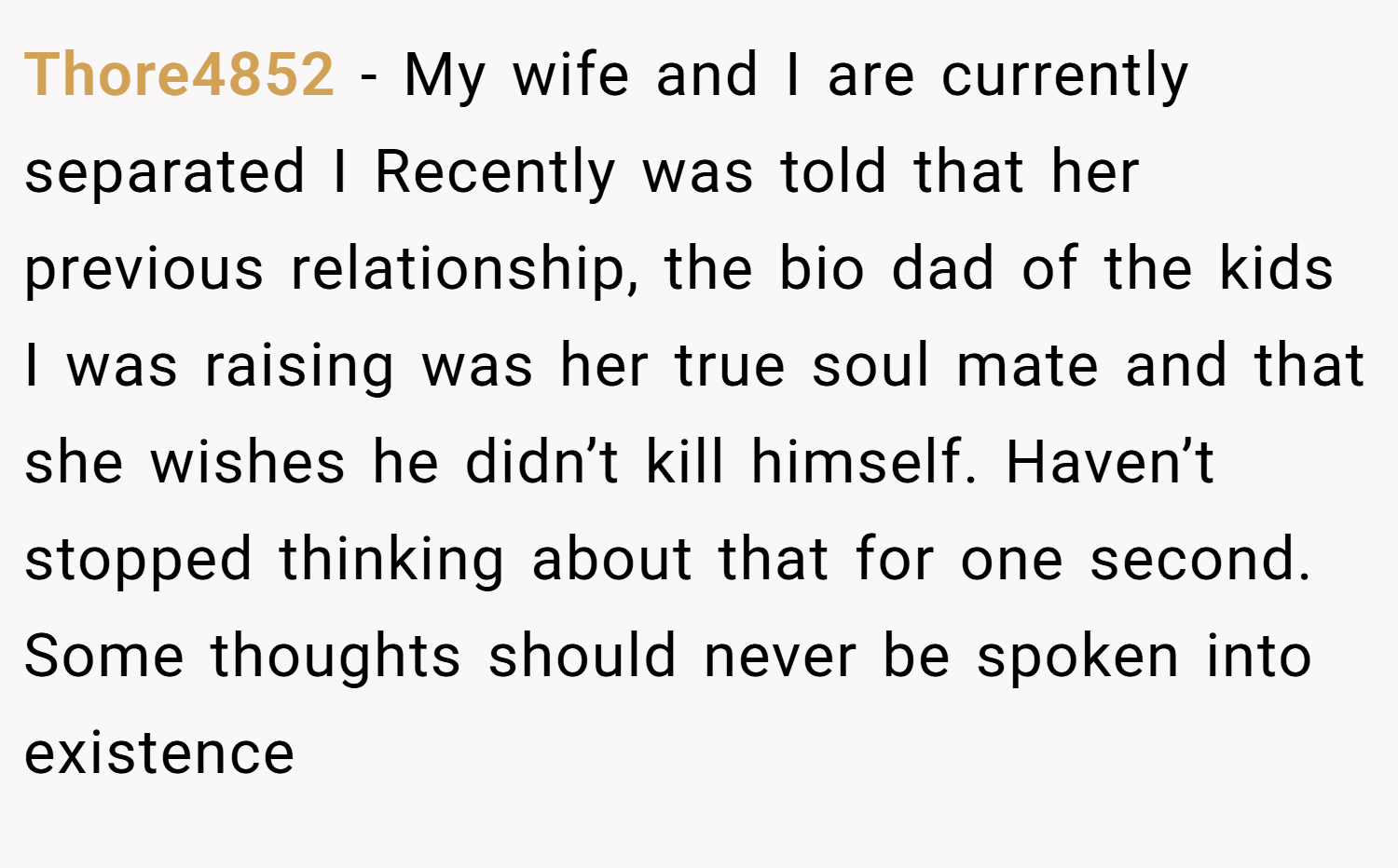 Thore4852 − My wife and I are currently separated I Recently was told that her previous relationship, the bio dad of the kids I was raising was her true soul mate and that she wishes he didn’t kill himself. Haven’t stopped thinking about that for one second. Some thoughts should never be spoken into existence
