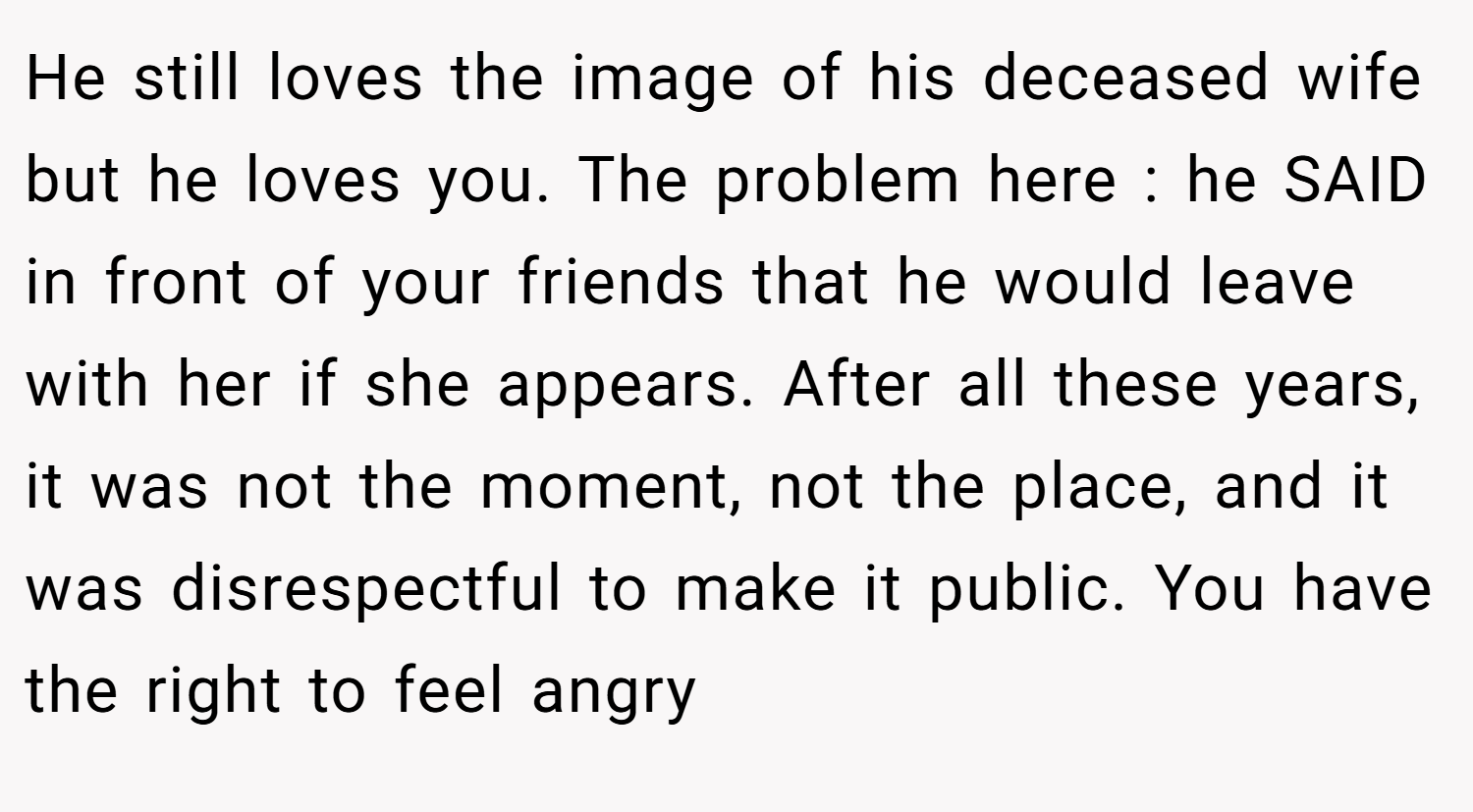 He still loves the image of his deceased wife but he loves you. The problem here : he SAID in front of your friends that he would leave with her if she appears. After all these years, it was not the moment, not the place, and it was disrespectful to make it public. You have the right to feel angry
