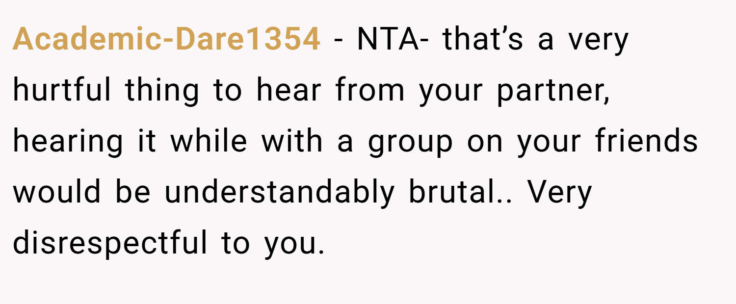 Academic-Dare1354 − NTA- that’s a very hurtful thing to hear from your partner, hearing it while with a group on your friends would be understandably brutal.. Very disrespectful to you.