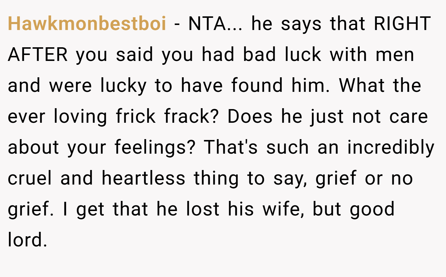 Hawkmonbestboi − NTA... he says that RIGHT AFTER you said you had bad luck with men and were lucky to have found him. What the ever loving frick frack? Does he just not care about your feelings? That's such an incredibly cruel and heartless thing to say, grief or no grief. I get that he lost his wife, but good lord.