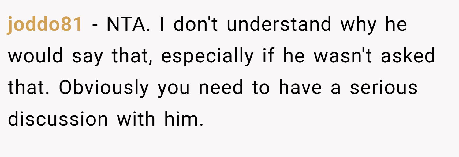 joddo81 − NTA. I don't understand why he would say that, especially if he wasn't asked that. Obviously you need to have a serious discussion with him.