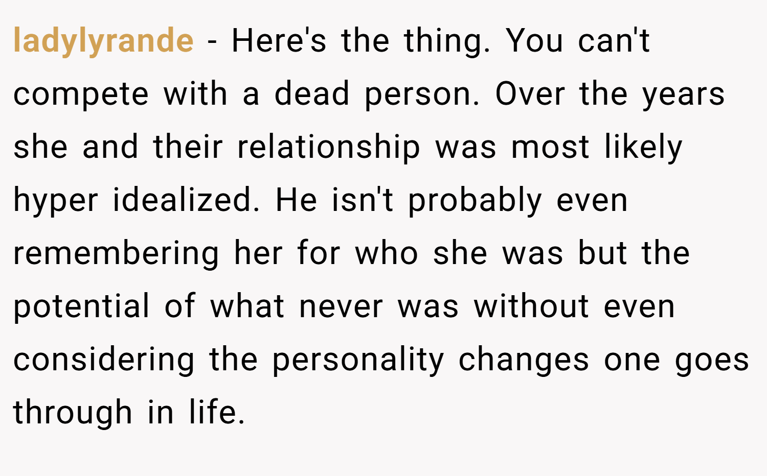 ladylyrande − Here's the thing. You can't compete with a dead person. Over the years she and their relationship was most likely hyper idealized. He isn't probably even remembering her for who she was but the potential of what never was without even considering the personality changes one goes through in life.