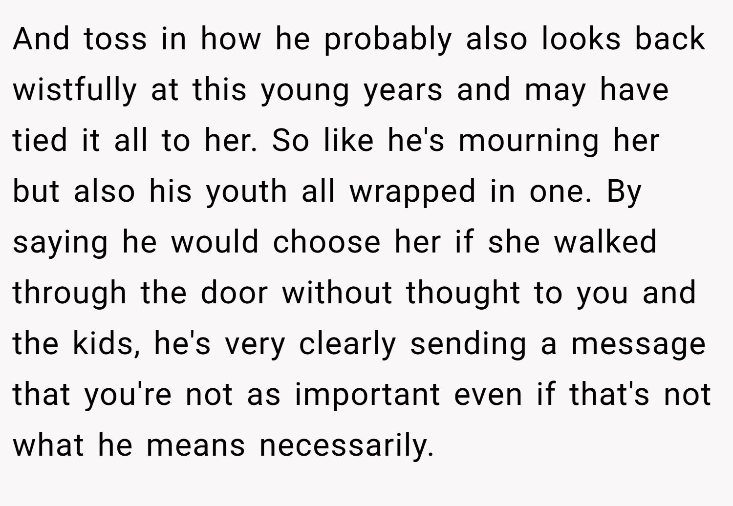 And toss in how he probably also looks back wistfully at this young years and may have tied it all to her. So like he's mourning her but also his youth all wrapped in one. By saying he would choose her if she walked through the door without thought to you and the kids, he's very clearly sending a message that you're not as important even if that's not what he means necessarily.