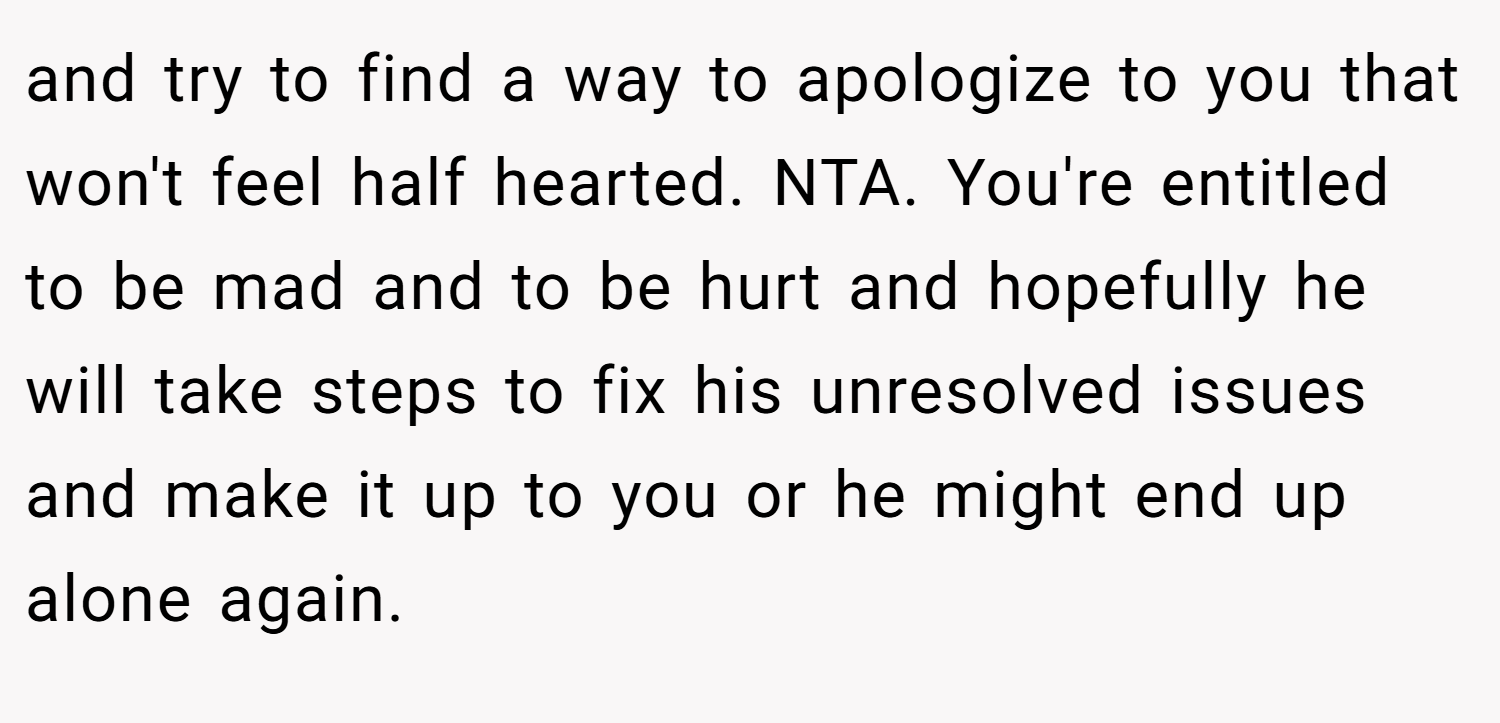 and try to find a way to apologize to you that won't feel half hearted. NTA. You're entitled to be mad and to be hurt and hopefully he will take steps to fix his unresolved issues and make it up to you or he might end up alone again.