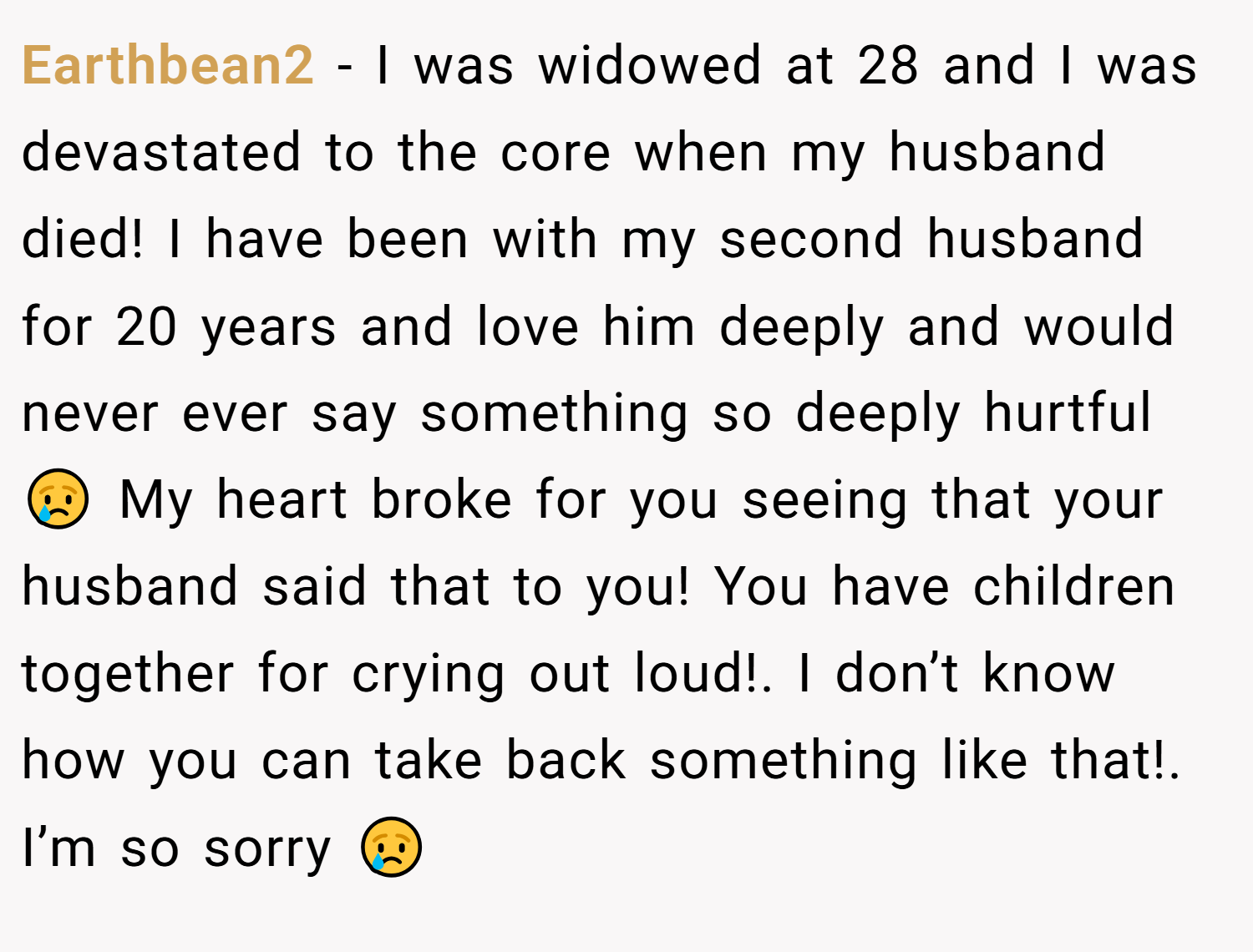 Earthbean2 − I was widowed at 28 and I was devastated to the core when my husband died! I have been with my second husband for 20 years and love him deeply and would never ever say something so deeply hurtful 😢 My heart broke for you seeing that your husband said that to you! You have children together for crying out loud!. I don’t know how you can take back something like that!. I’m so sorry 😢