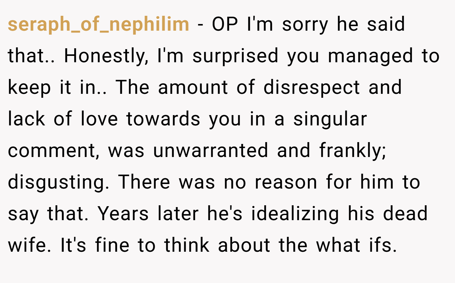 seraph_of_nephilim − OP I'm sorry he said that.. Honestly, I'm surprised you managed to keep it in.. The amount of disrespect and lack of love towards you in a singular comment, was unwarranted and frankly; disgusting. There was no reason for him to say that. Years later he's idealizing his dead wife. It's fine to think about the what ifs.