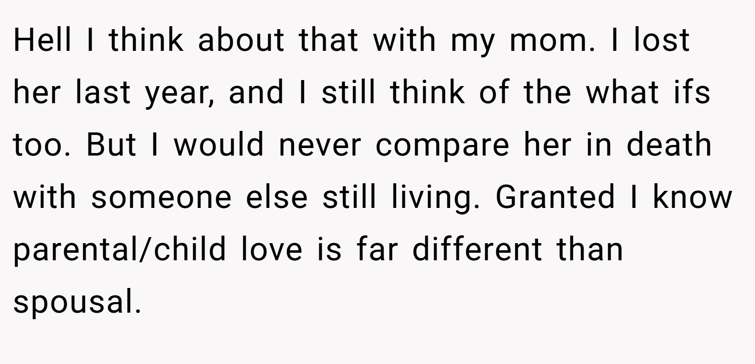 Hell I think about that with my mom. I lost her last year, and I still think of the what ifs too. But I would never compare her in death with someone else still living. Granted I know parental/child love is far different than spousal.