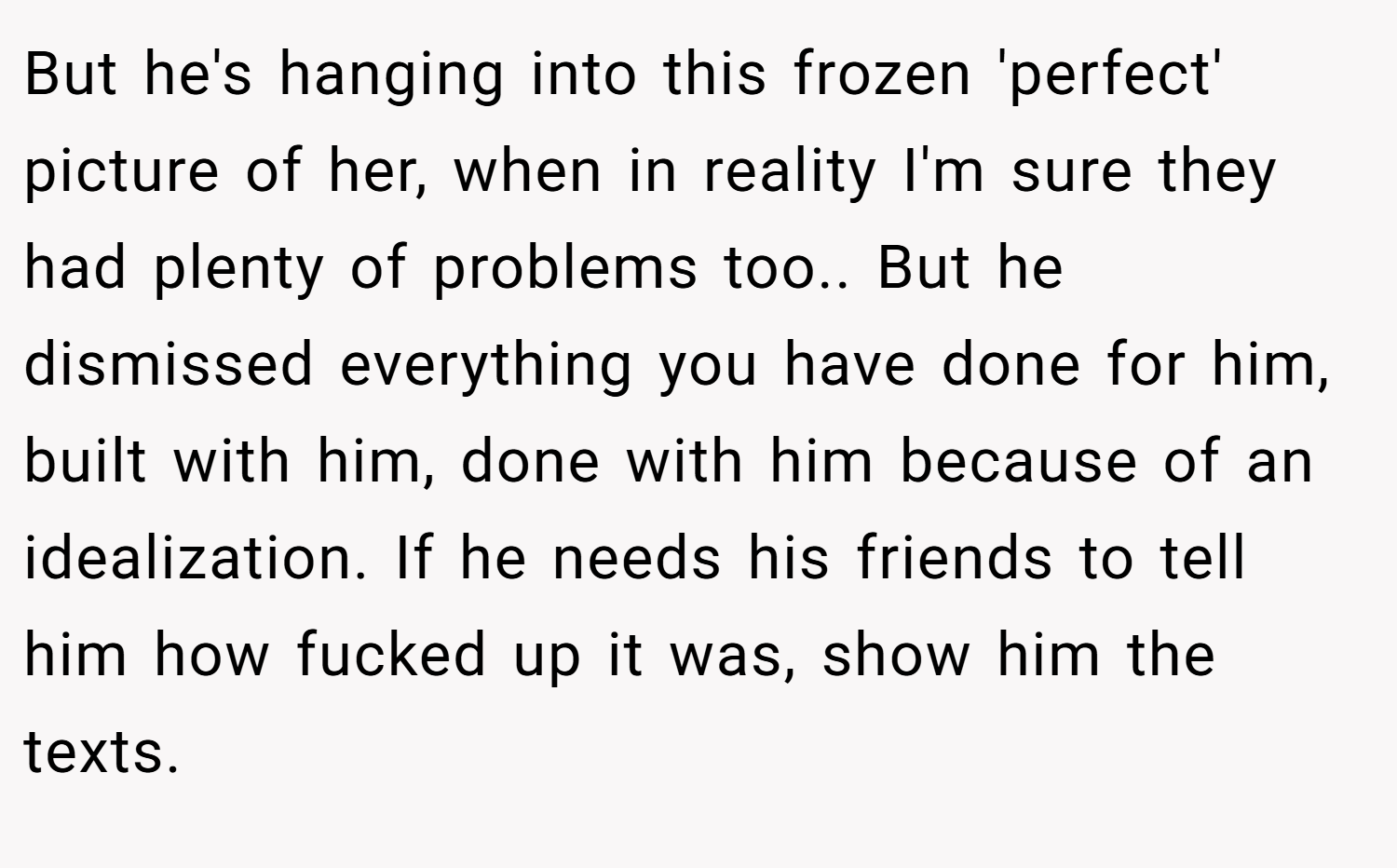 But he's hanging into this frozen 'perfect' picture of her, when in reality I'm sure they had plenty of problems too.. But he dismissed everything you have done for him, built with him, done with him because of an idealization. If he needs his friends to tell him how fucked up it was, show him the texts.
