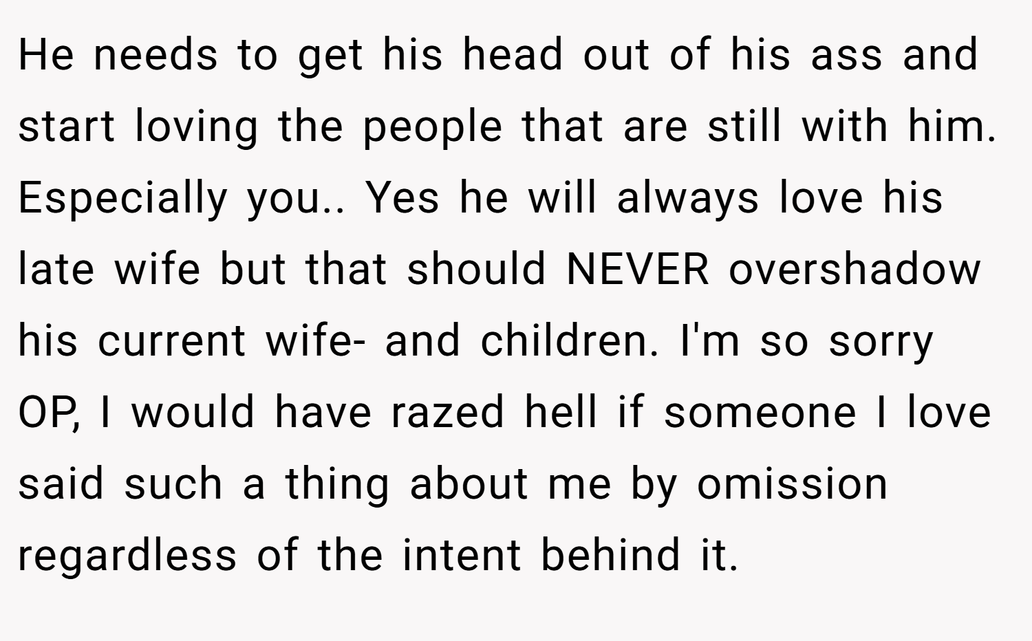He needs to get his head out of his ass and start loving the people that are still with him. Especially you.. Yes he will always love his late wife but that should NEVER overshadow his current wife- and children. I'm so sorry OP, I would have razed hell if someone I love said such a thing about me by omission regardless of the intent behind it.
