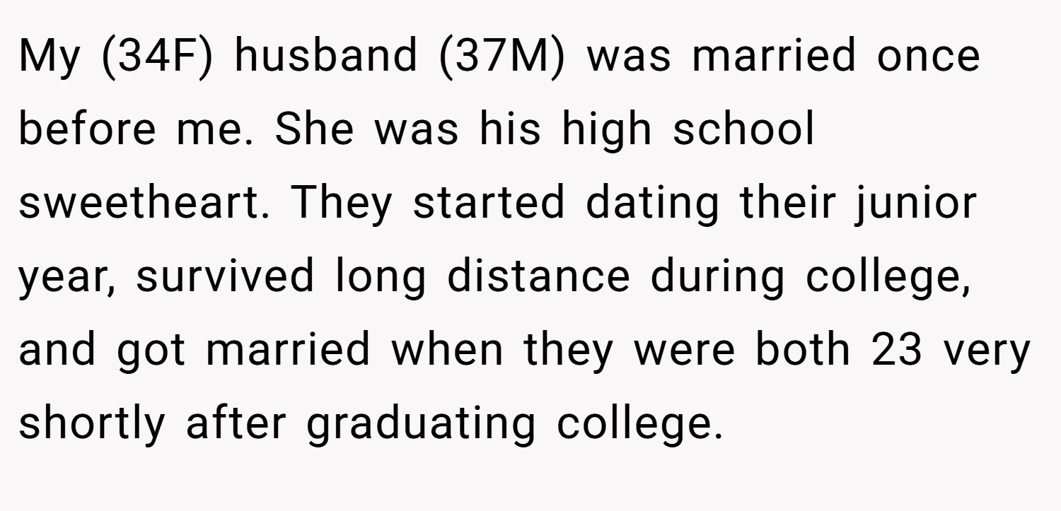 My (34F) husband (37M) was married once before me. She was his high school sweetheart. They started dating their junior year, survived long distance during college, and got married when they were both 23 very shortly after graduating college.