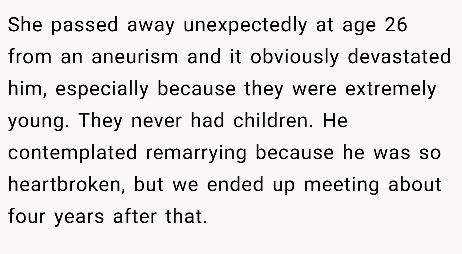 She passed away unexpectedly at age 26 from an aneurism and it obviously devastated him, especially because they were extremely young. They never had children. He contemplated remarrying because he was so heartbroken, but we ended up meeting about four years after that.