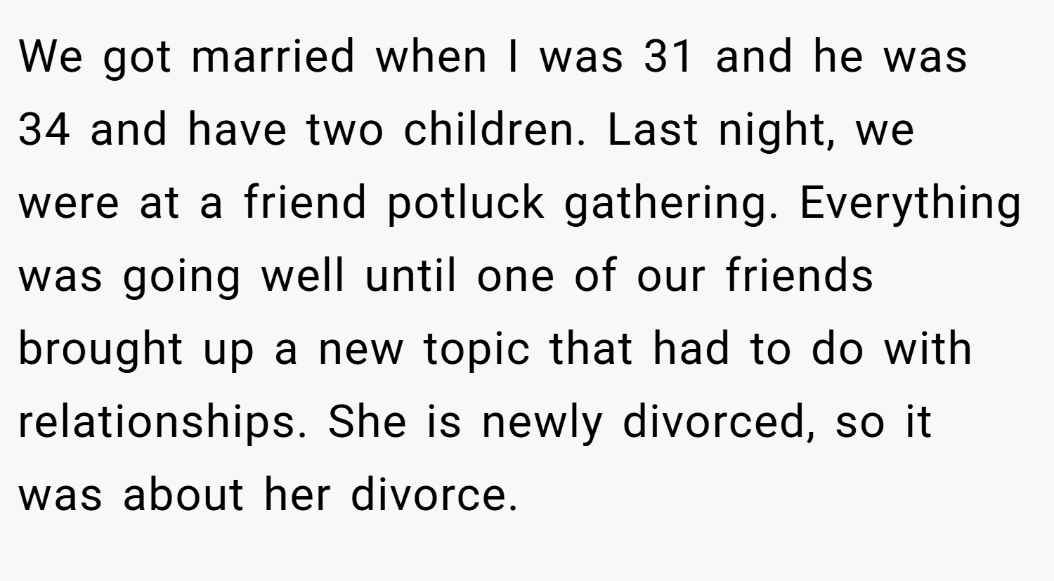 We got married when I was 31 and he was 34 and have two children. Last night, we were at a friend potluck gathering. Everything was going well until one of our friends brought up a new topic that had to do with relationships. She is newly divorced, so it was about her divorce.