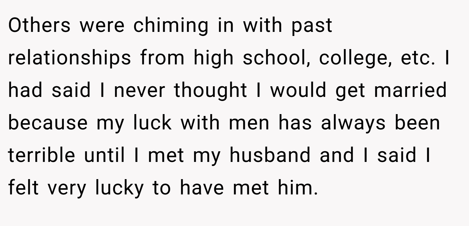 Others were chiming in with past relationships from high school, college, etc. I had said I never thought I would get married because my luck with men has always been terrible until I met my husband and I said I felt very lucky to have met him.