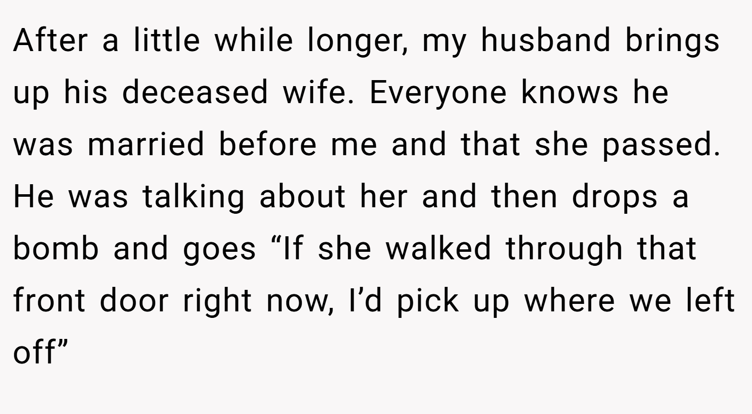 After a little while longer, my husband brings up his deceased wife. Everyone knows he was married before me and that she passed. He was talking about her and then drops a bomb and goes “If she walked through that front door right now, I’d pick up where we left off”