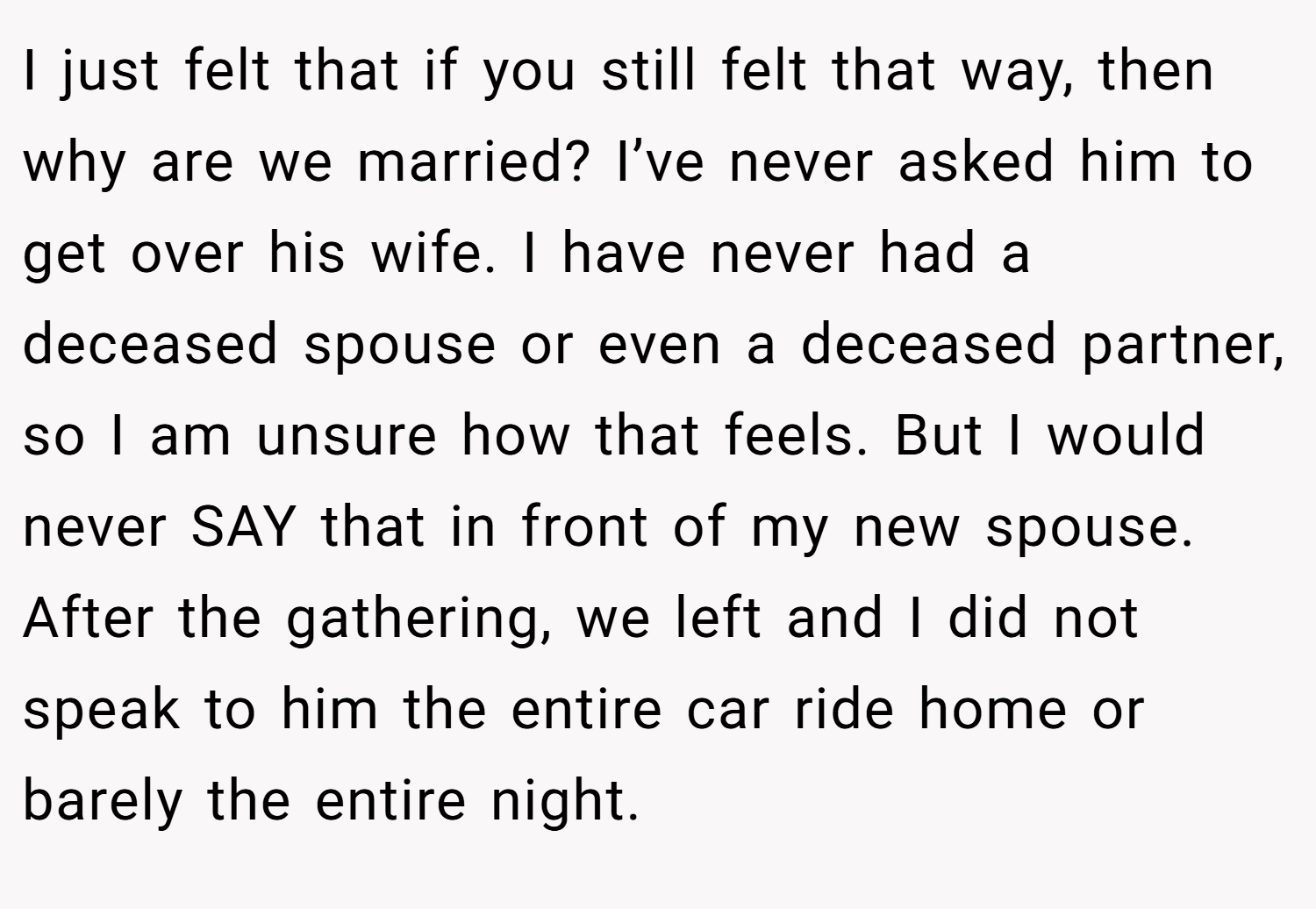 I just felt that if you still felt that way, then why are we married? I’ve never asked him to get over his wife. I have never had a deceased spouse or even a deceased partner, so I am unsure how that feels. But I would never SAY that in front of my new spouse. After the gathering, we left and I did not speak to him the entire car ride home or barely the entire night.