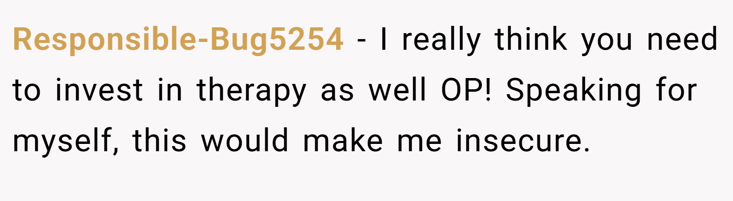 Responsible-Bug5254 − I really think you need to invest in therapy as well OP! Speaking for myself, this would make me insecure.