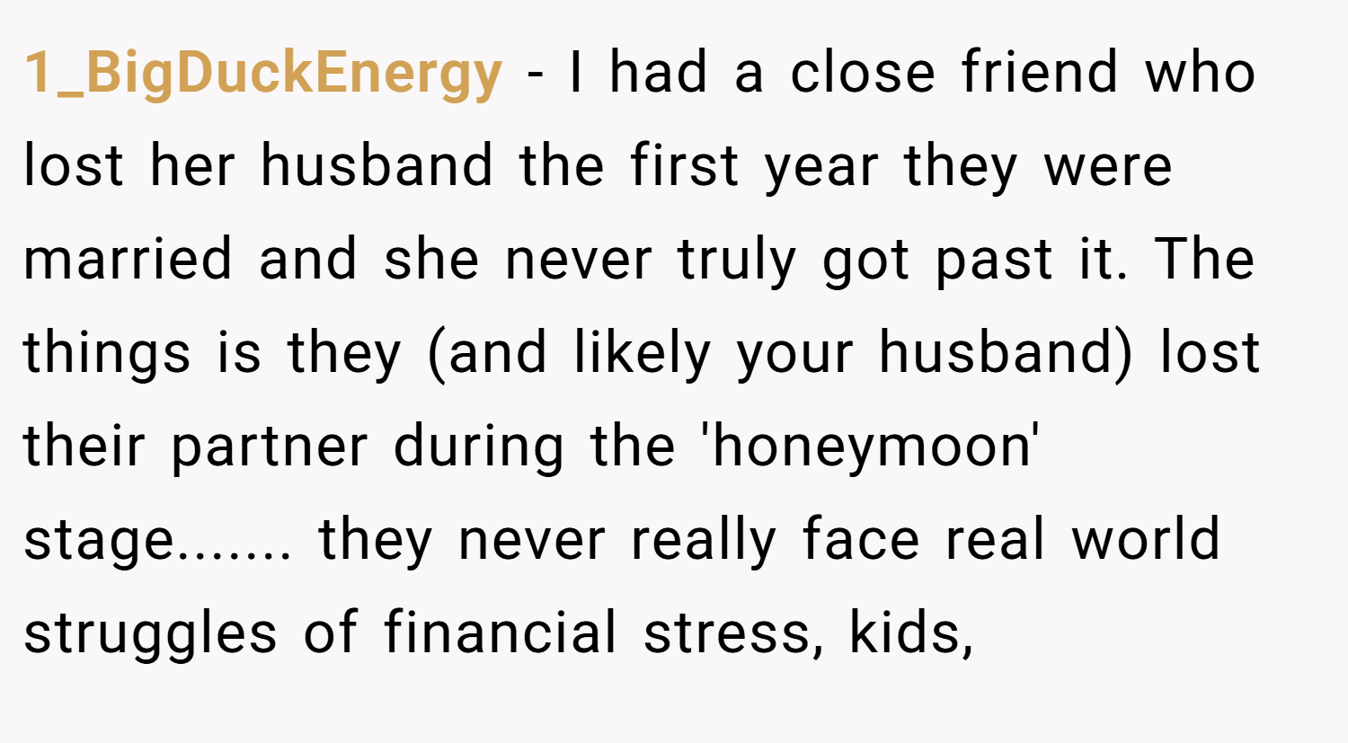 1_BigDuckEnergy − I had a close friend who lost her husband the first year they were married and she never truly got past it. The things is they (and likely your husband) lost their partner during the 'honeymoon' stage....... they never really face real world struggles of financial stress, kids,